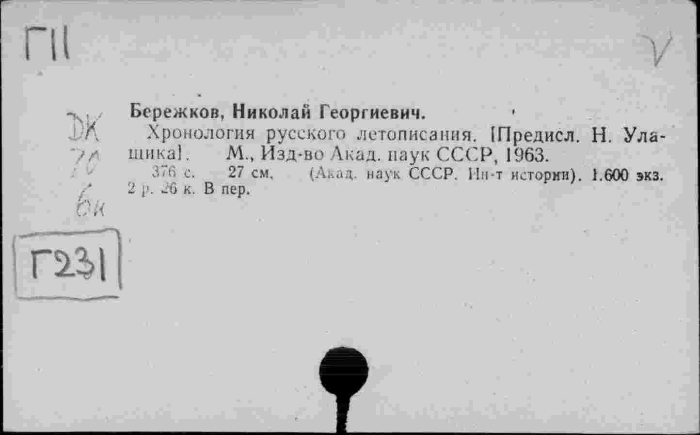 ﻿пі	у
Бережков, Николай Георгиевич. *
.L/Д Хронология русского летописания. [Предисл. Н. Ула-тика]. М., Изд-во Акад, паук СССР, 1963.
376 с. 27 см. (Акад, наук СССР. Ин-т истории). 1.600 экз. Ґ 2 р. 26 к. В пер.
bu